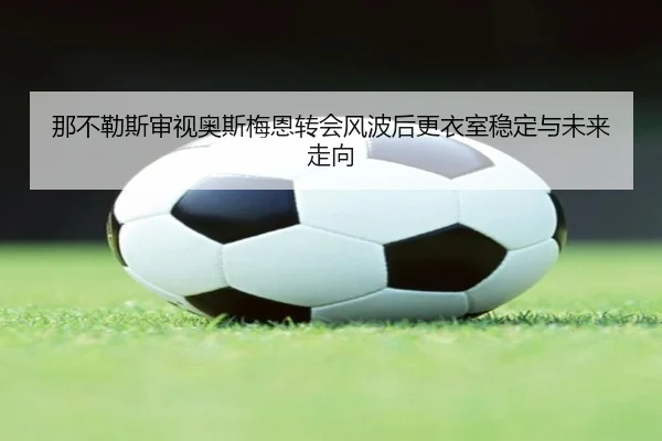 那不勒斯审视奥斯梅恩转会风波后更衣室稳定与未来走向